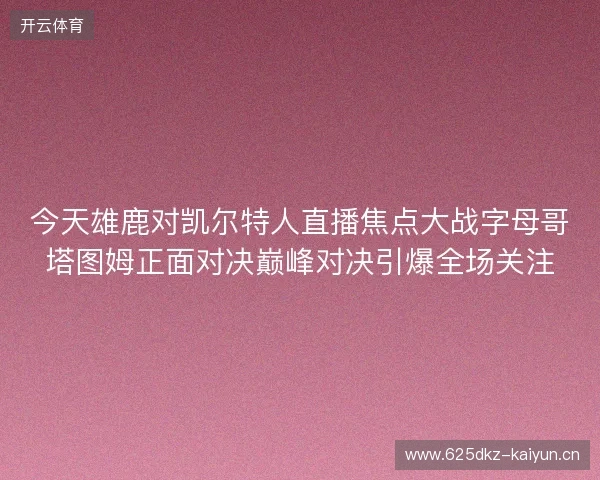 今天雄鹿对凯尔特人直播焦点大战字母哥塔图姆正面对决巅峰对决引爆全场关注