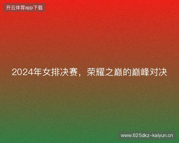 2024年女排决赛，荣耀之巅的巅峰对决